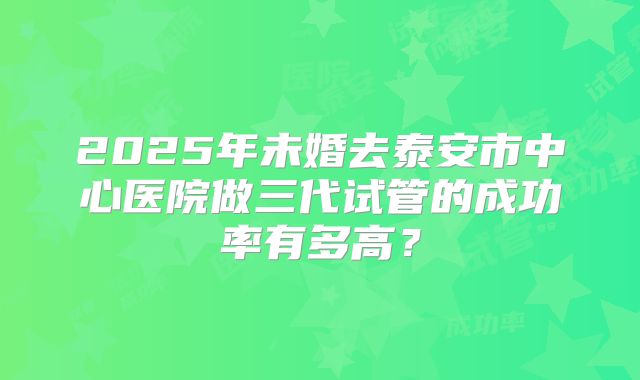 2025年未婚去泰安市中心医院做三代试管的成功率有多高?