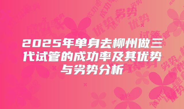 2025年单身去柳州做三代试管的成功率及其优势与劣势分析