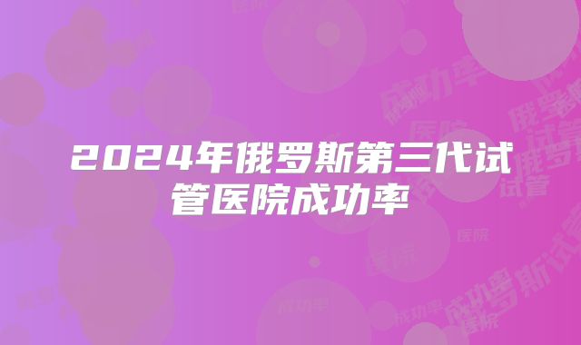 2024年俄罗斯第三代试管医院成功率