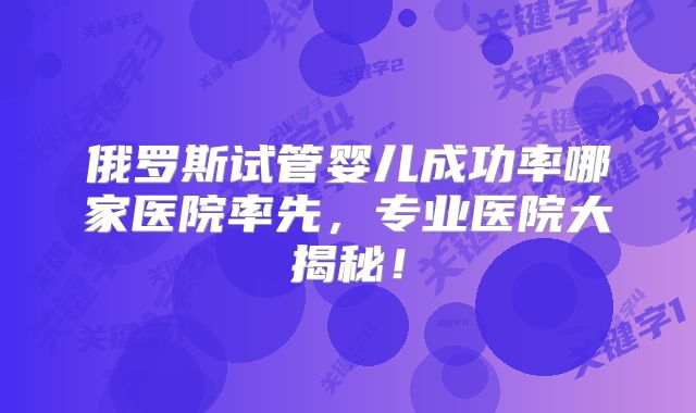 俄罗斯试管婴儿成功率哪家医院率先,专业医院大揭秘!