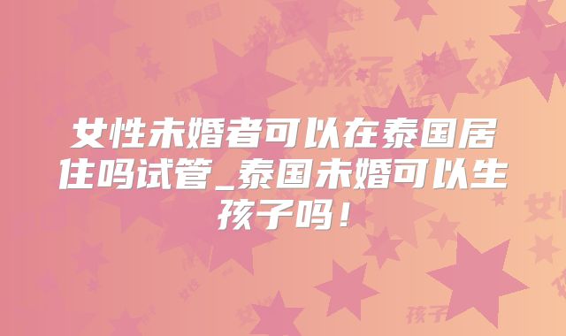女性未婚者可以在泰国居住吗试管_泰国未婚可以生孩子吗！