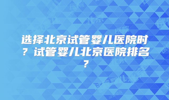 选择北京试管婴儿医院时？试管婴儿北京医院排名？