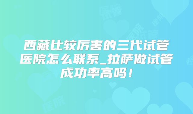 西藏比较厉害的三代试管医院怎么联系_拉萨做试管成功率高吗!