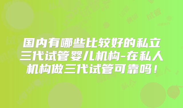 国内有哪些比较好的私立三代试管婴儿机构-在私人机构做三代试管可靠吗！