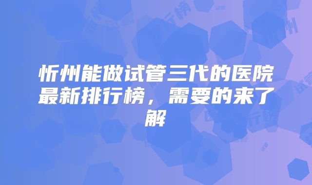 忻州能做试管三代的医院最新排行榜，需要的来了解