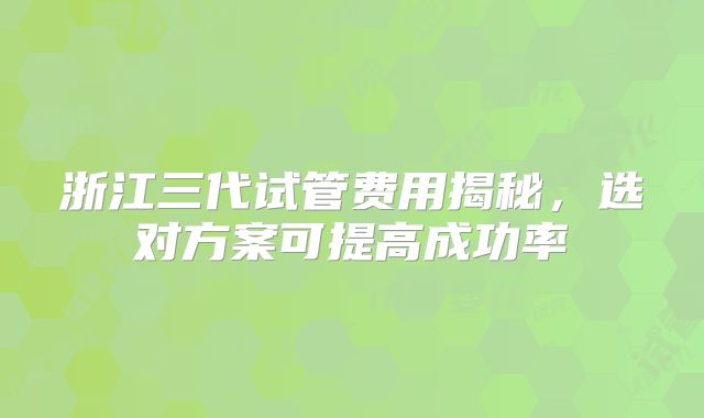 浙江三代试管费用揭秘，选对方案可提高成功率
