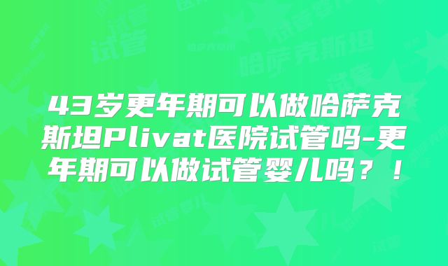 43岁更年期可以做哈萨克斯坦Plivat医院试管吗-更年期可以做试管婴儿吗？！