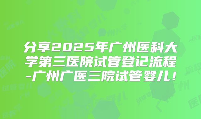 分享2025年广州医科大学第三医院试管登记流程-广州广医三院试管婴儿！
