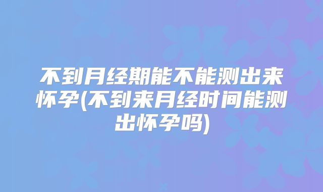 不到月经期能不能测出来怀孕(不到来月经时间能测出怀孕吗)