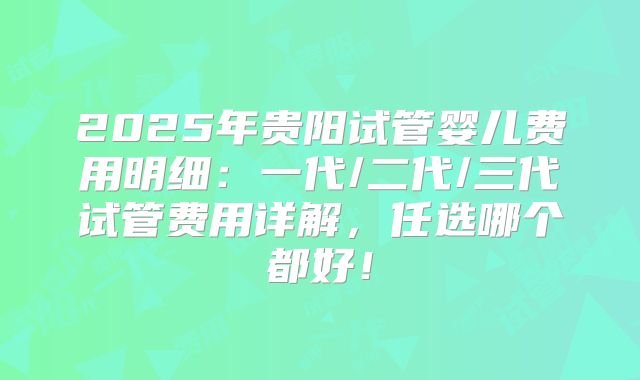 2025年贵阳试管婴儿费用明细：一代/二代/三代试管费用详解，任选哪个都好！
