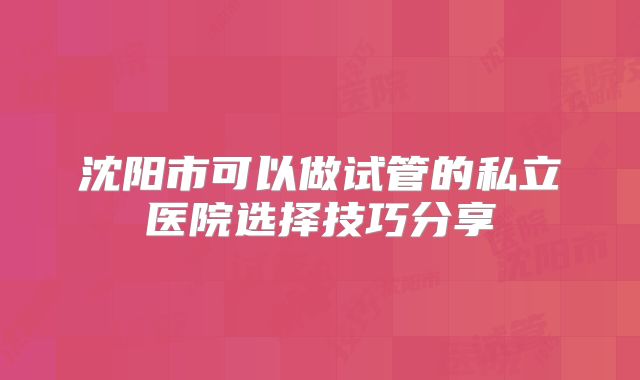 沈阳市可以做试管的私立医院选择技巧分享