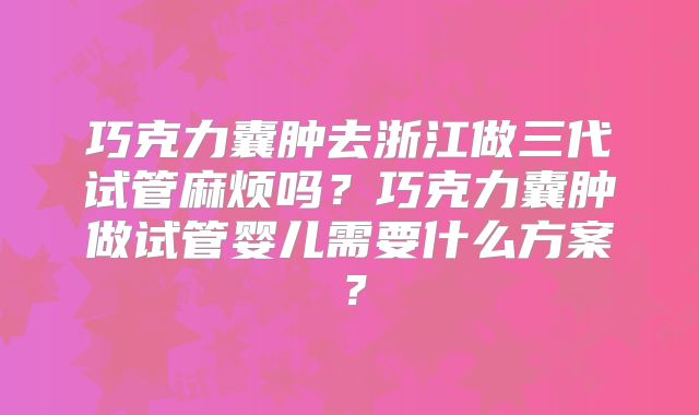 巧克力囊肿去浙江做三代试管麻烦吗？巧克力囊肿做试管婴儿需要什么方案？