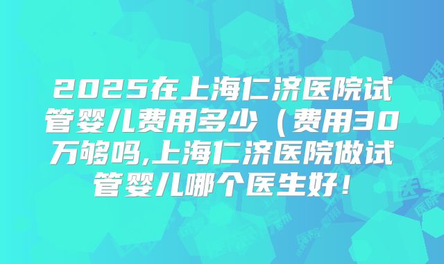 2025在上海仁济医院试管婴儿费用多少(费用30万够吗,上海仁济医院做试管婴儿哪个医生好!