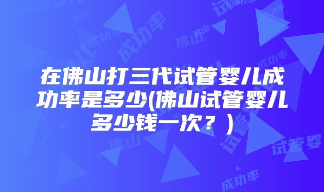 在佛山打三代试管婴儿成功率是多少(佛山试管婴儿多少钱一次？)