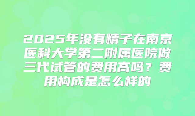 2025年没有精子在南京医科大学第二附属医院做三代试管的费用高吗?费用构成是怎么样的