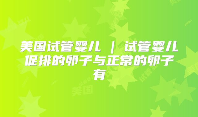 美国试管婴儿 | 试管婴儿促排的卵子与正常的卵子有