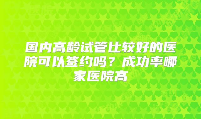 国内高龄试管比较好的医院可以签约吗?成功率哪家医院高