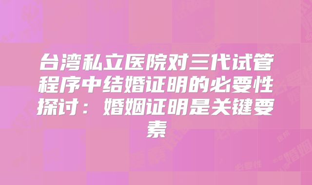 台湾私立医院对三代试管程序中结婚证明的必要性探讨:婚姻证明是关键要素