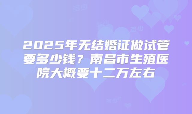 2025年无结婚证做试管要多少钱?南昌市生殖医院大概要十二万左右