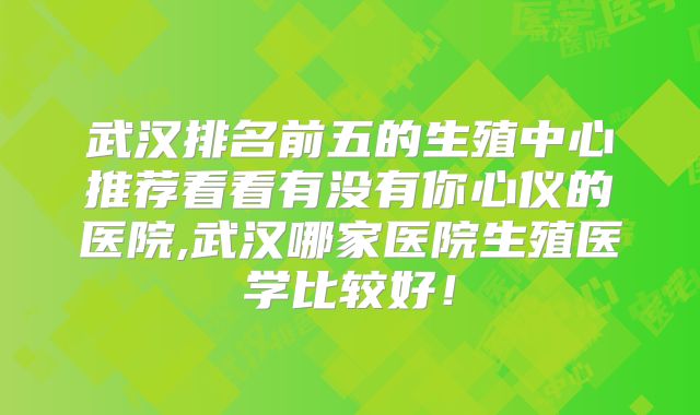 武汉排名前五的生殖中心推荐看看有没有你心仪的医院,武汉哪家医院生殖医学比较好!