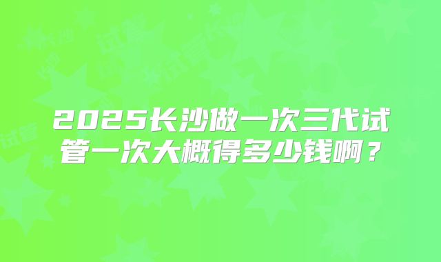 2025长沙做一次三代试管一次大概得多少钱啊?