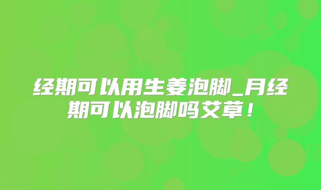 经期可以用生姜泡脚_月经期可以泡脚吗艾草!