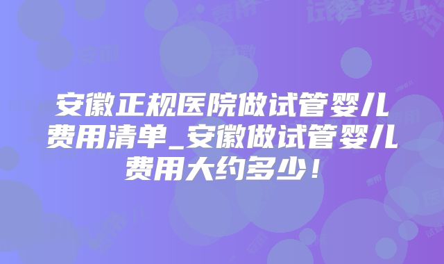安徽正规医院做试管婴儿费用清单_安徽做试管婴儿费用大约多少!