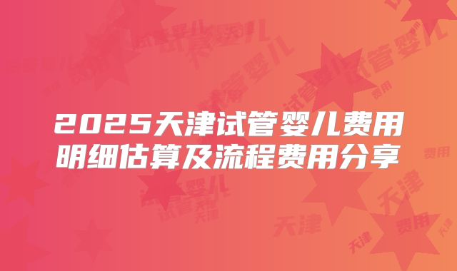 2025天津试管婴儿费用明细估算及流程费用分享