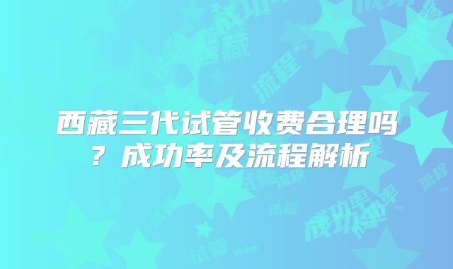 西藏三代试管收费合理吗？成功率及流程解析