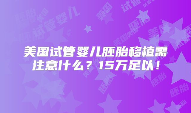 美国试管婴儿胚胎移植需注意什么?15万足以!