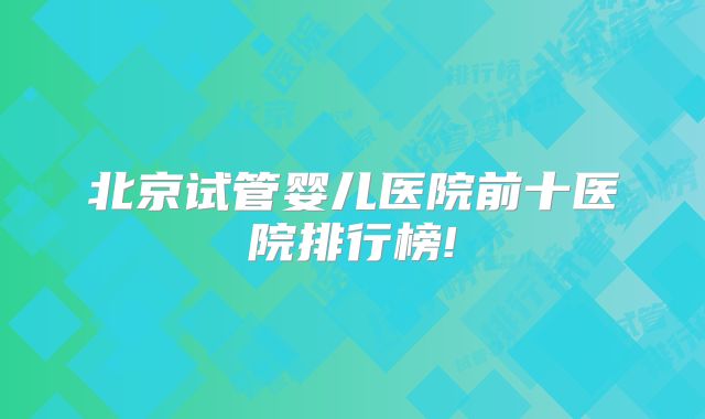 北京试管婴儿医院前十医院排行榜!