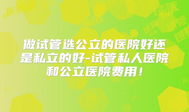 做试管选公立的医院好还是私立的好-试管私人医院和公立医院费用!