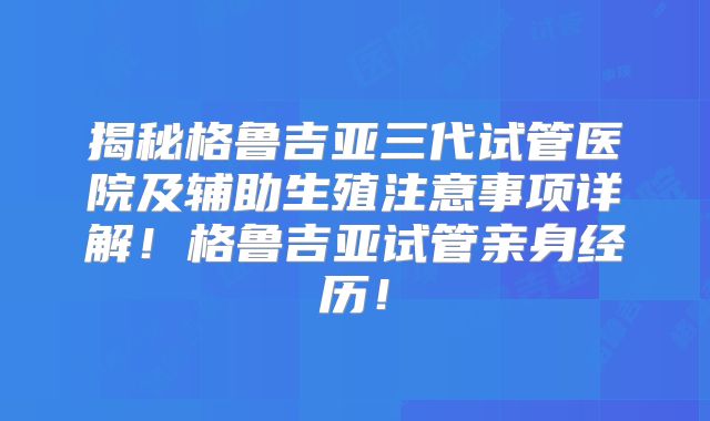 揭秘格鲁吉亚三代试管医院及辅助生殖注意事项详解!格鲁吉亚试管亲身经历!