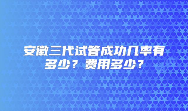 安徽三代试管成功几率有多少？费用多少？