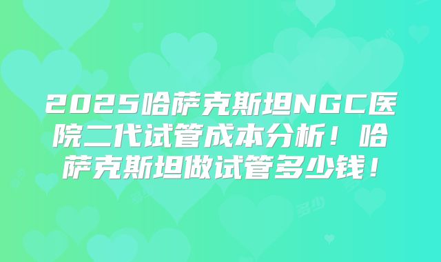 2025哈萨克斯坦NGC医院二代试管成本分析!哈萨克斯坦做试管多少钱!