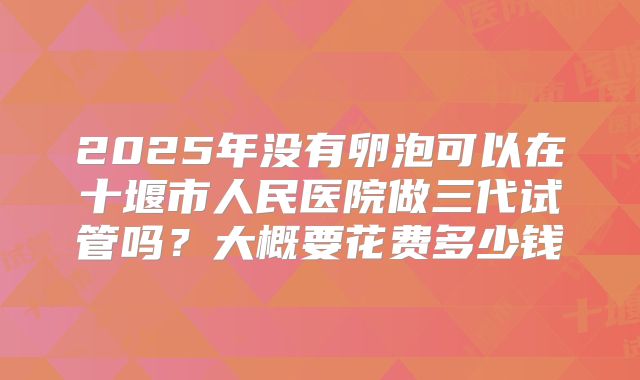 2025年没有卵泡可以在十堰市人民医院做三代试管吗？大概要花费多少钱