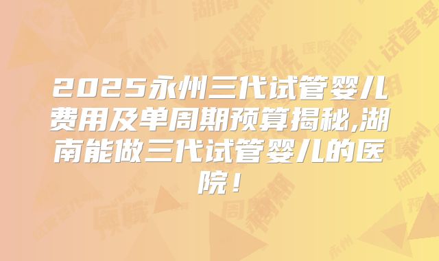 2025永州三代试管婴儿费用及单周期预算揭秘,湖南能做三代试管婴儿的医院！