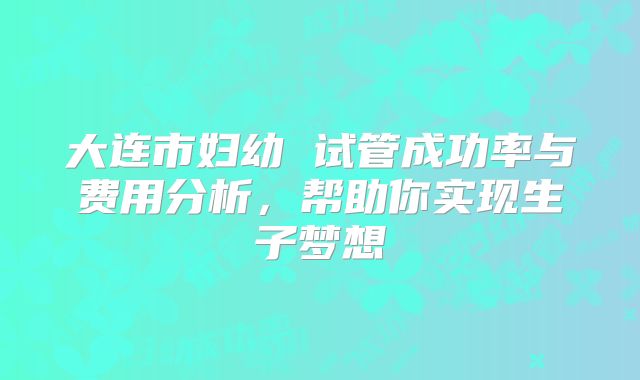 大连市妇幼 试管成功率与费用分析,帮助你实现生子梦想