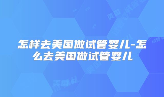 怎样去美国做试管婴儿-怎么去美国做试管婴儿
