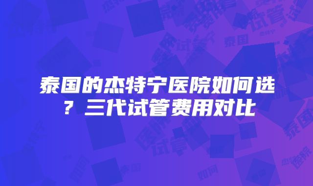 泰国的杰特宁医院如何选?三代试管费用对比