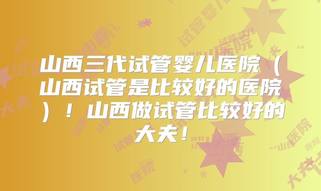 山西三代试管婴儿医院（山西试管是比较好的医院）！山西做试管比较好的大夫！