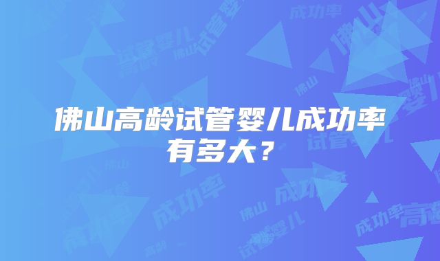 佛山高龄试管婴儿成功率有多大？