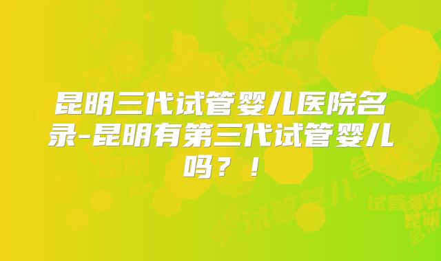 昆明三代试管婴儿医院名录-昆明有第三代试管婴儿吗？！