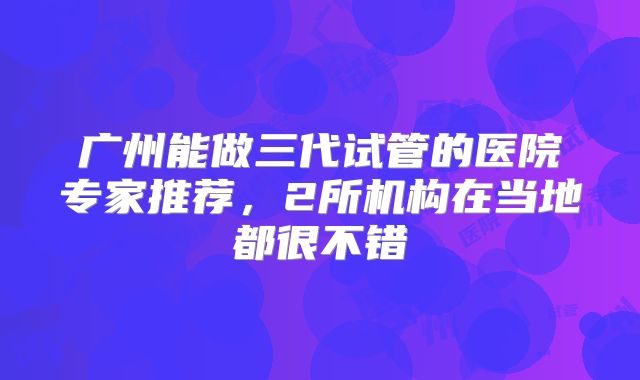广州能做三代试管的医院专家推荐，2所机构在当地都很不错