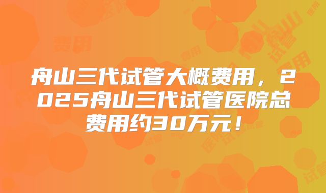 舟山三代试管大概费用,2025舟山三代试管医院总费用约30万元!