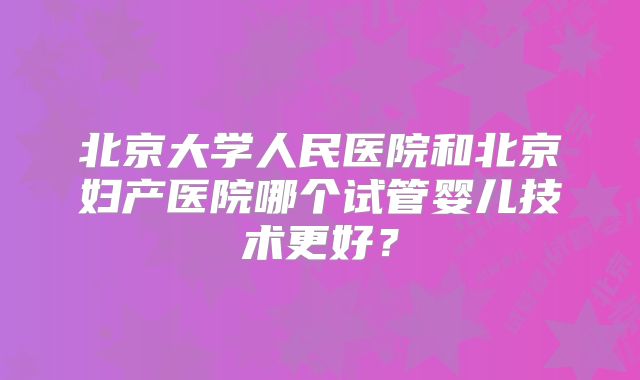 北京大学人民医院和北京妇产医院哪个试管婴儿技术更好？