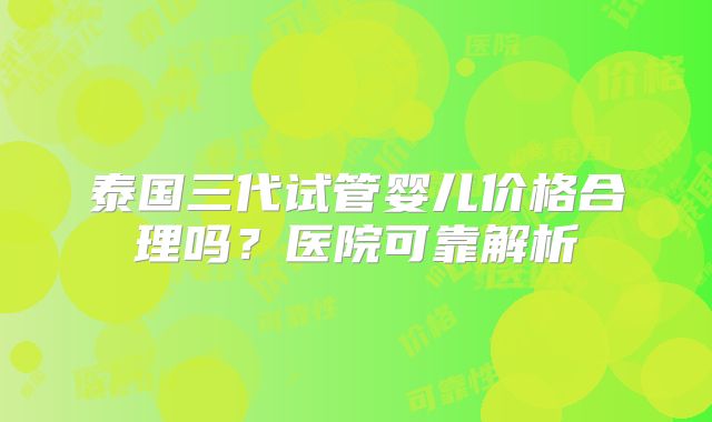泰国三代试管婴儿价格合理吗？医院可靠解析