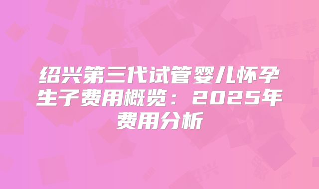 绍兴第三代试管婴儿怀孕生子费用概览：2025年费用分析