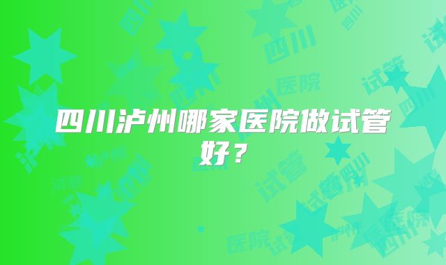 四川泸州哪家医院做试管好?