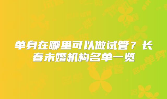 单身在哪里可以做试管?长春未婚机构名单一览